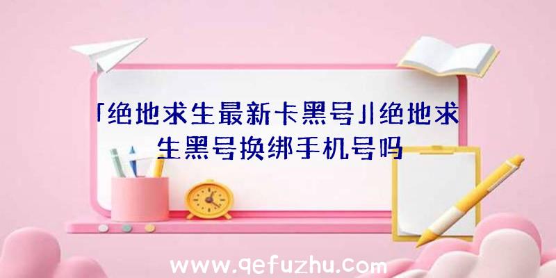 「绝地求生最新卡黑号」|绝地求生黑号换绑手机号吗